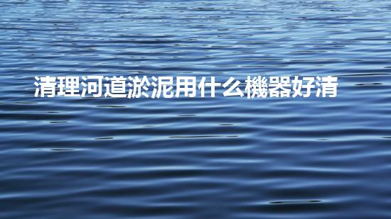 清理河道淤泥用什么機器好清淤工程技術(shù)革新：如何提升施工效率與安全性？